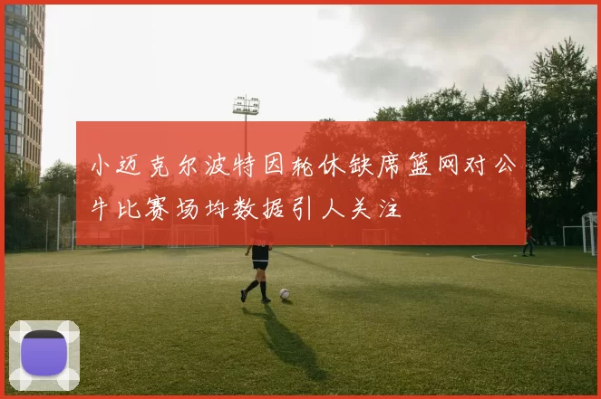 小迈克尔波特因轮休缺席篮网对公牛比赛场均数据引人关注