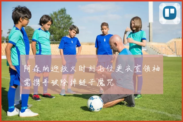 阿森纳迎救火时刻七位更衣室领袖需携手破除掉链子魔咒