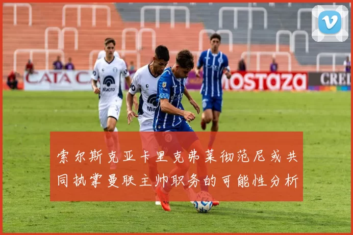 索尔斯克亚卡里克弗莱彻范尼或共同执掌曼联主帅职务的可能性分析