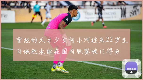 曾经的天才少女何小珂迎来22岁生日依然未能在国内联赛破门得分
