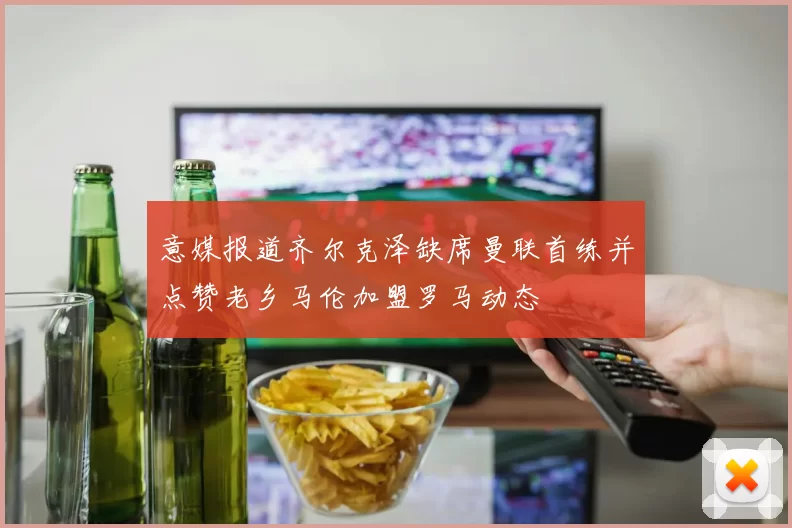 意媒报道齐尔克泽缺席曼联首练并点赞老乡马伦加盟罗马动态