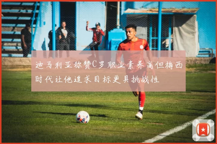 迪马利亚称赞C罗职业素养高但梅西时代让他追求目标更具挑战性