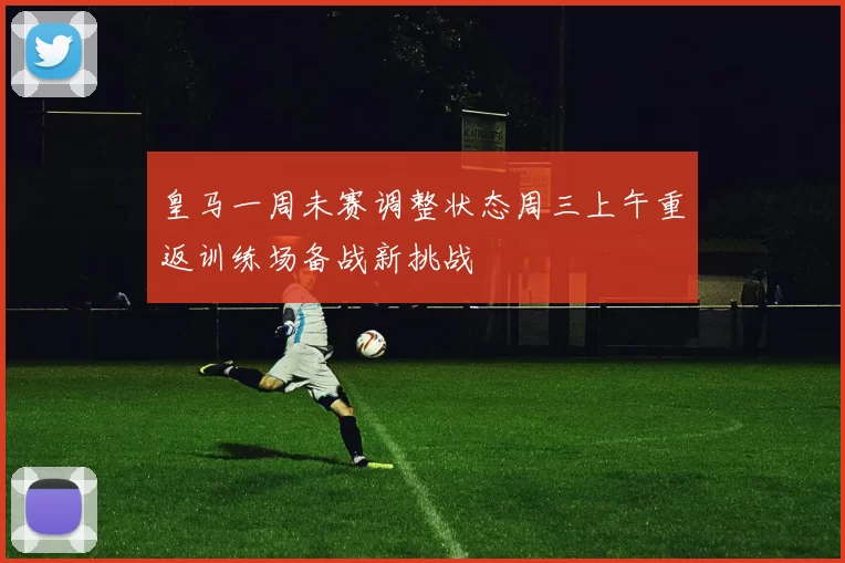 皇马一周未赛调整状态周三上午重返训练场备战新挑战