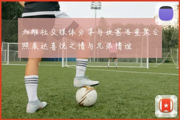 加维社交媒体分享与坎塞洛重聚合照表达喜悦之情与兄弟情谊