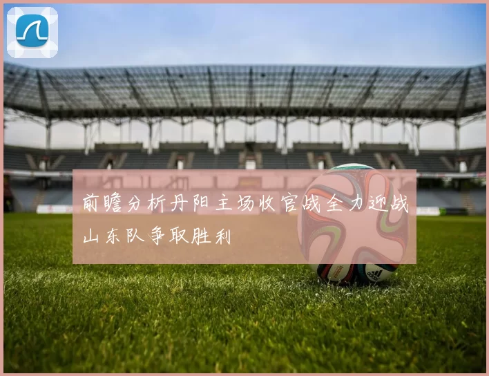 前瞻分析丹阳主场收官战全力迎战山东队争取胜利