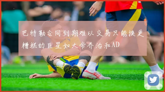 巴特勒合同到期难以交易只能换更糟糕的巨星如大帝乔治和AD